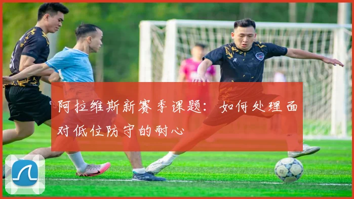 阿拉维斯新赛季课题：如何处理面对低位防守的耐心