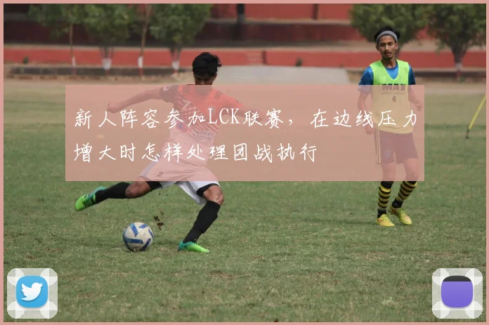 新人阵容参加LCK联赛，在边线压力增大时怎样处理团战执行
