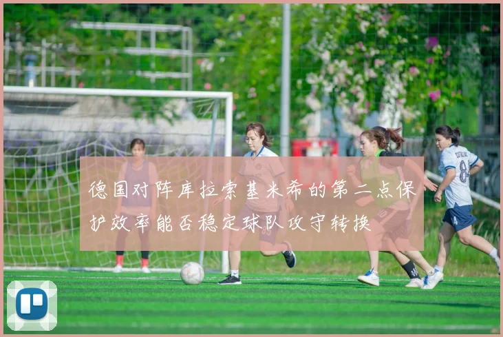 德国对阵库拉索基米希的第二点保护效率能否稳定球队攻守转换