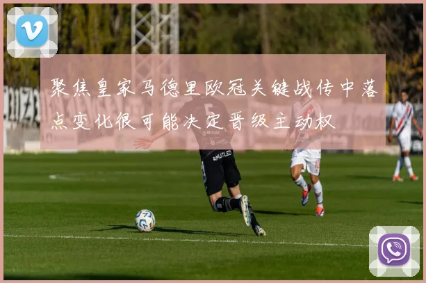 聚焦皇家马德里欧冠关键战传中落点变化很可能决定晋级主动权