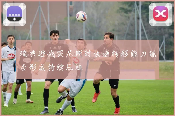 瑞典迎战突尼斯时快速转移能力能否形成持续压迫