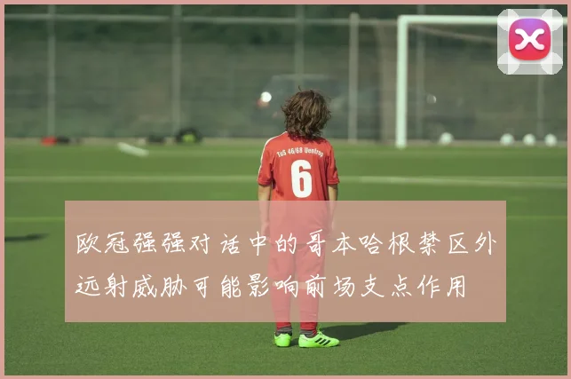 欧冠强强对话中的哥本哈根禁区外远射威胁可能影响前场支点作用