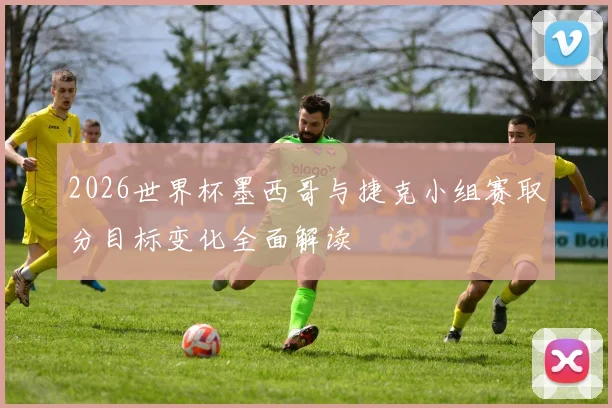 2026世界杯墨西哥与捷克小组赛取分目标变化全面解读