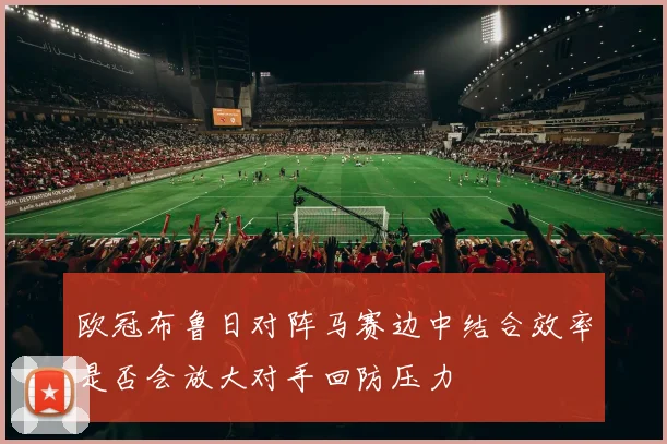 欧冠布鲁日对阵马赛边中结合效率是否会放大对手回防压力
