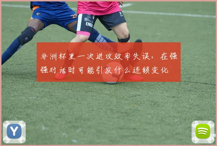 非洲杯里一次进攻效率失误，在强强对话时可能引发什么连锁变化