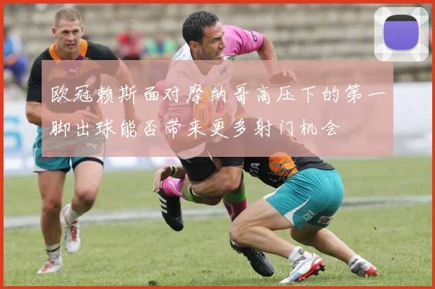 欧冠赖斯面对摩纳哥高压下的第一脚出球能否带来更多射门机会