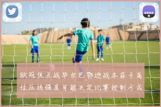 欧冠焦点战毕尔巴鄂迎战本菲卡高位压迫强度可能决定比赛控制方式